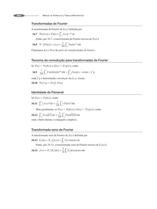 MANUAL DE FÓRMULAS E TABELAS MATEMÁTICAS
202
Transformadas de Fourier
A transformada de Fourier de f(x) é definida por
34.7
Então, por 34.7, a transformada de Fourier inversa de F(␣) é
34.8
Chamamos f(x) e F(␣) de pares de transformadas de Fourier.
Teorema da convolução para transformadas de Fourier
Se F(␣) ⫽ Ᏺ{f(x)} e G(␣) ⫽ Ᏺ{g(x)}, então
34.9
onde f *
g é denominada convolução de f e g. Assim,
34.10
Identidade de Parseval
Se F(␣) ⫽ Ᏺ{f(x)}, então
34.11
Mais geralmente, se F(␣) ⫽ Ᏺ{f(x)} e G(␣) ⫽ Ᏺ{g(x)}, então
34.12
onde a barra denota o conjugado complexo.
Transformada seno de Fourier
A transformada seno de Fourier de f(x) é definida por
34.13
Então, por 34.13, a transformada seno de Fourier inversa de Fs(␣) é
34.14
 