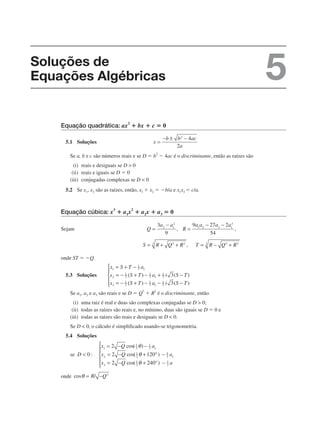Equação quadrática: ax2
ⴙ bx ⴙ c ⴝ 0
5.1 Soluções
Se a, b e c são números reais e se D ⫽ b
2
⫺ 4ac é o discriminante, então as raízes são
(i) reais e desiguais se D > 0
(ii) reais e iguais se D ⫽ 0
(iii) conjugadas complexas se D < 0
5.2 Se x1, x2 são as raízes, então, x1 ⫹ x2 ⫽ ⫺b/a e x1x2 ⫽ c/a.
Equação cúbica: x
3
ⴙ a1x
2
ⴙ a2x ⴙ a3 ⴝ 0
Sejam
onde ST ⫽ ⫺Q.
5.3 Soluções
Se a1, a2 e a3 são reais e se D ⫽ Q3
⫹ R2
é o discriminante, então
(i) uma raiz é real e duas são complexas conjugadas se D > 0;
(ii) todas as raízes são reais e, no mínimo, duas são iguais se D ⫽ 0 e
(iii) todas as raízes são reais e desiguais se D < 0.
Se D < 0, o cálculo é simplificado usando-se trigonometria.
5.4 Soluções
se
onde
Soluções de
Equações Algébricas 5
 