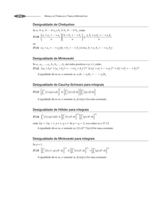 MANUAL DE FÓRMULAS E TABELAS MATEMÁTICAS
214
Desigualdade de Chebyshev
Se e então
37.10
ou
37.11
Desigualdade de Minkowski
Se a1, a2, …, an, b1, b2, …, bn são todos positivos e p  1, então
37.12
A igualdade dá-se se, e somente se, a1/b1 ⫽ a2/b2 ⫽ … ⫽ an/bn.
Desigualdade de Cauchy-Schwarz para integrais
37.13
A igualdade dá-se se, e somente se, f(x)/g(x) for uma constante.
Desigualdade de Hölder para integrais
37.14
onde 1/p ⫹ 1/q ⫽ 1, p  1, q  1. Se p ⫽ q ⫽ 2, isso reduz-se a 37.13.
A igualdade dá-se se, e somente se, for uma constante.
Desigualdade de Minkowski para integrais
Se p  1,
37.15
A igualdade dá-se se, e somente se, f(x)/g(x) for uma constante.
 
