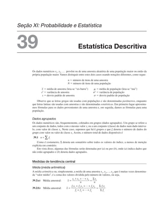 Os dados numéricos x1, x2, … provêm ou de uma amostra aleatória de uma população maior ou então da
própria população maior. Vamos distinguir entre estes dois casos usando notações diferentes, como segue:
n ⫽ número de itens de uma amostra
N ⫽ número de itens de uma população
⫽ média de amostra (leia-se “xis barra”) ␮ ⫽ média de população (leia-se “mu”)
s2
⫽ variância de amostra ␴2
⫽ variância de população
s ⫽ desvio padrão de amostra ␴ ⫽ desvio padrão de população
Observe que as letras gregas são usadas com populações e são denominadas parâmetros, enquanto
que letras latinas são usadas com amostras e são denominadas estatísticas. Em primeiro lugar apresenta-
mos fórmulas para os dados provenientes de uma amostra e, em seguida, damos as fórmulas para uma
população.
Dados agrupados
Os dados numéricos são, frequentemente, coletados em grupos (dados agrupados). Um grupo se refere a
um conjunto de dados, todos com o mesmo valor xi ou a um conjunto (classe) de dados num dado interva-
lo, com valor de classe xi. Neste caso, supomos que há k grupos e que fi denota o número de dados do
grupo com valor ou valor de classe xi. Assim, o número total de dados disponíveis é
39.1
Como é costumeiro, Σ denota um somatório sobre todos os valores do índice, a menos de menção
explícita em contrário.
Em vista disso, algumas das fórmulas serão denotadas por (a) ou por (b), onde (a) indica dados que
não estão agrupados e (b) denota dados agrupados.
Medidas de tendência central
Média (média aritmética)
A média aritmética ou, simplesmente, a média de uma amostra que é muitas vezes denomina-
da “valor médio”, é a soma dos valores dividida pelo número de valores, ou seja,
39.2(a)
39.2(b)
Estatística Descritiva
Seção XI: Probabilidade e Estatística
39
 