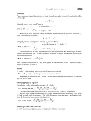 CAPÍTULO 39 • ESTATÍSTICA DESCRITIVA 217
Mediana
Vamos supor, agora, que os dados estão arranjados em ordem crescente. A mediana dos dados,
denotada por
M ou Mediana
é definida como o “valor central”, ou seja:
39.3(a)
A mediana de dados agrupados é obtida encontrando primeiro a função de frequência acumulada Fs.
Mais especificamente, definimos
ou seja, Fs é a soma das frequências anteriores a fs inclusive. Então
39.3(b.1)
Encontrar a mediana de dados arranjados em classes é mais complicado. Em primeiro lugar encontra-
mos a classe mediana m, que é a classe com o valor mediano e em seguida interpolamos linearmente na
classe usando a fórmula
39.3(b.2)
onde Lm denota o limite inferior da classe m que contém o valor mediano e c denota a amplitude (compri-
mento do intervalo) da classe m.
Moda
A moda é o valor ou valores que ocorrem mais frequentemente, ou seja,
39.4 Moda xm ⫽ valor numérico que ocorre o maior número de vezes
A moda não está definida se cada xm ocorre o mesmo número de vezes e quando a moda está definida
ela pode não ser única.
Médias ponderada e grande
Suponha que a cada xi seja associado um peso Então
39.5
Observe que 39.2(b.1) é um caso especial de 39.4 quando o peso wi de xi é a sua frequência.
Suponha que existam k conjuntos de amostras e que o i-ésimo conjunto tem ni elementos e uma média
Então a grande média, denotada por é a “média das médias” onde cada média é ponderada pelo nú-
mero de elementos de seu conjunto. Especificamente:
39.6
Médias geométrica e harmônica
A média geométrica (mg) e a média harmônica (mh) são definidas como segue.
 