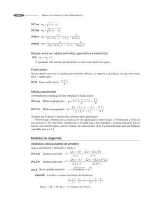 MANUAL DE FÓRMULAS E TABELAS MATEMÁTICAS
218
39.7(a) mg
39.7(b) mg
39.8(a) mh
39.8(b) mh
Relação entre as médias aritmética, geométrica e harmônica
39.9 mh ⱕ mg ⱕ
A igualdade vale somente quando todos os valores dos dados são iguais.
Ponto médio
O ponto médio amostral é a média entre os limites inferior x1 e superior xn dos dados, ou seja, entre o me-
nor e o maior valor.
39.10 Ponto médio: med
Média populacional
A fórmula para a média ␮ de uma população é dada a seguir.
39.11(a)
39.11(b)
(Lembre que N denota o número de elementos numa população.)
Observe que a fórmula para a média ␮ de uma população é a mesma que a fórmula para a média de
uma amostra Por outro lado, veremos que a fórmula para o desvio padrão ␴ de uma população não é a
mesma que a fórmula para o desvio padrão s de uma amostra. [Esta é a principal razão para dar fórmulas
separadas para ␮ e ]
Medidas de dispersão
Variância e desvio padrão de amostra
Aqui a amostra tem n elementos e média
39.12(a) Variância amostral:
39.12(b) Variância amostral:
39.13
Exemplo Considere a seguinte distribuição de frequências:
Então n ⫽ Σfi ⫽ 45 e Σfi xi ⫽ 45. Portanto, por 39.2(b),
 