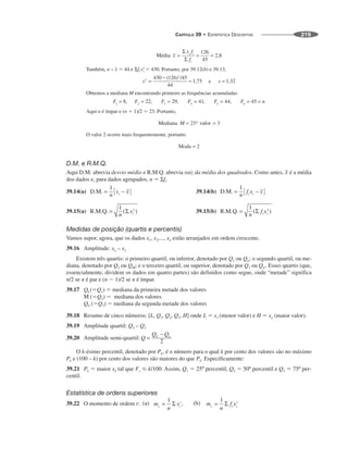 CAPÍTULO 39 • ESTATÍSTICA DESCRITIVA 219
Também, n – 1 ⫽ 44 e Σfi x2
i ⫽ 430. Portanto, por 39.12(b) e 39.13,
Obtemos a mediana M encontrando primeiro as frequências acumuladas
Aqui n é ímpar e (n ⫹ 1)/2 ⫽ 23. Portanto,
O valor 2 ocorre mais frequentemente, portanto
D.M. e R.M.Q.
Aqui D.M. abrevia desvio médio e R.M.Q. abrevia raiz da média dos quadrados. Como antes, é a média
dos dados e, para dados agrupados, n ⫽ Σfi.
Medidas de posição (quartis e percentis)
Vamos supor, agora, que os dados x1, x2,..., xn estão arranjados em ordem crescente.
39.16 Amplitude: xn – x1
Existem três quartis: o primeiro quartil, ou inferior, denotado por Q1 ou QL; o segundo quartil, ou me-
diana, denotado por Q2 ou QM; e o terceiro quartil, ou superior, denotado por Q3 ou QU. Esses quartis (que,
essencialmente, dividem os dados em quatro partes) são definidos como segue, onde “metade” significa
n/2 se n é par e (n ⫺ 1)/2 se n é ímpar.
39.17 QL(⫽Q1) ⫽ mediana da primeira metade dos valores
M (⫽Q2) ⫽ mediana dos valores
QU (⫽Q3) ⫽ mediana da segunda metade dos valores
39.18 Resumo de cinco números: [L, Q1, Q2, Q3, H] onde L ⫽ x1 (menor valor) e H ⫽ xn (maior valor).
39.19 Amplitude quartil: Q3 – Q1
39.20 Amplitude semi-quartil:
O k-ésimo percentil, denotado por Pk, é o número para o qual k por cento dos valores são no máximo
Pk e (100 – k) por cento dos valores são maiores do que Pk. Especificamente:
39.21 Pk ⫽ maior xk tal que Fs ⱕ k/100. Assim, Q1 ⫽ 25º percentil, Q2 ⫽ 50º percentil e Q3 ⫽ 75º per-
centil.
Estatística de ordens superiores
39.22 O momento de ordem r:
 
