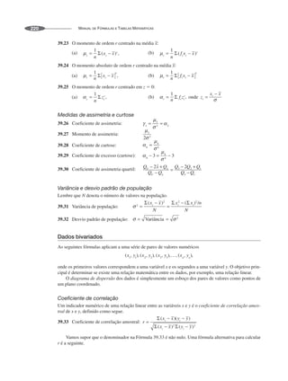 MANUAL DE FÓRMULAS E TABELAS MATEMÁTICAS
220
39.23 O momento de ordem r centrado na média
39.24 O momento absoluto de ordem r centrado na média
39.25 O momento de ordem r centrado em z ⫽ 0:
Medidas de assimetria e curtose
39.26 Coeficiente de assimetria:
39.27 Momento de assimetria:
39.28 Coeficiente de curtose:
39.29 Coeficiente de excesso (curtose):
39.30 Coeficiente de assimetria quartil:
Variância e desvio padrão de população
Lembre que N denota o número de valores na população.
39.31 Variância de população:
39.32 Desvio padrão de população:
Dados bivariados
As seguintes fórmulas aplicam a uma série de pares de valores numéricos
,
onde os primeiros valores correspondem a uma variável x e os segundos a uma variável y. O objetivo prin-
cipal é determinar se existe uma relação matemática entre os dados, por exemplo, uma relação linear.
O diagrama de dispersão dos dados é simplesmente um esboço dos pares de valores como pontos de
um plano coordenado.
Coeficiente de correlação
Um indicador numérico de uma relação linear entre as variáveis x e y é o coeficiente de correlação amos-
tral de x e y, definido como segue.
39.33 Coeficiente de correlação amostral:
Vamos supor que o denominador na Fórmula 39.33 é não nulo. Uma fórmula alternativa para calcular
r é a seguinte.
 