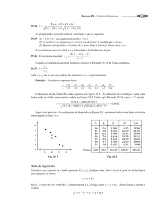 CAPÍTULO 39 • ESTATÍSTICA DESCRITIVA 221
39.34
As propriedades do coeficiente de correlação r são as seguintes.
39.35 (1) – 1 ⬉ r ⬉ 1 ou, equivalentemente, ⬉ 1.
(2) r é positivo (ou negativo) se y cresce (ou decresce) à medida que x cresce.
(3) Quanto mais próximo estiver de 1, mais forte é a relação linear entre x e y.
A covariância amostral entre x e y é denotada e definida como segue.
39.36 Covariância amostral:
Usando a covariância amostral, podemos escrever a Fórmula 39.33 de forma compacta.
39.37
onde sx e sy são os desvios padrão das amostras x e y, respectivamente.
Exemplo Considere os seguintes dados.
O diagrama de dispersão dos dados aparece na Figura 39-1. O coeficiente de correlação r para estes
dados pode ser obtido construindo a tabela na Figura 39-2. Então, pela Fórmula 39.34, com n ⫽ 7, resulta
Aqui r está perto de –1 e o diagrama de dispersão na Figura 39-1 realmente indica uma forte tendência
linear negativa entre x e y.
Fig. 39-1 Fig. 39-2
Reta de regressão
Considere um conjunto de n dados pontuais Pi (xi, yi). Qualquer reta (não vertical) L pode ser definida por
uma equação da forma
Seja o valor de y no ponto de L correspondente a xi, ou seja, tome Agora defina e denote o
resíduo
 