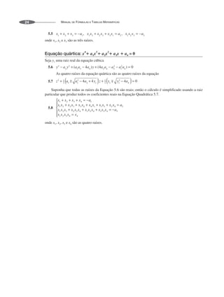 MANUAL DE FÓRMULAS E TABELAS MATEMÁTICAS
24
5.5
onde x1, x2 e x3 são as três raízes.
Equação quártica: x
4
ⴙ a1x
3
ⴙ a2x
2
ⴙ a3x ⴙ a4 = 0
Seja y1 uma raiz real da equação cúbica
5.6
As quatro raízes da equação quártica são as quatro raízes da equação
5.7
Suponha que todas as raízes da Equação 5.6 são reais; então o cálculo é simplificado usando a raiz
particular que produz todos os coeficientes reais na Equação Quadrática 5.7.
5.8
onde x1, x2, x3 e x4 são as quatro raízes.
 