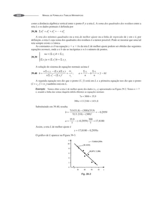 MANUAL DE FÓRMULAS E TABELAS MATEMÁTICAS
222
como a distância algébrica vertical entre o ponto Pi e a reta L. A soma dos quadrados dos resíduos entre a
reta L e os dados pontuais é definida por
39.38
A reta dos mínimos quadrados ou a reta de melhor ajuste ou a linha de regressão de y em x é, por
definição, a reta L cuja soma dos quadrados dos resíduos é a menor possível. Pode-se mostrar que uma tal
reta sempre existe e é única.
As constantes a e b na equação y ⫽ a ⫹ bx da reta L de melhor ajuste podem ser obtidas das seguintes
equações normais, onde a e b são as incógnitas e n é o número de pontos.
39.39
A solução do sistema de equações normais acima é
39.40
A segunda equação nos diz que o ponto está em L e a primeira equação nos diz que o ponto
também está em L.
Exemplo Vamos obter a reta L de melhor ajuste dos dados (xi, yi) apresentados na Figura 39-2. Temos n ⫽ 7
e, usando a linha das somas daquela tabela obtemos as equações normais
Substituindo em 39.40, resulta
Assim, a reta L de melhor ajuste é
O gráfico de L aparece na Figura 39-3.
Fig. 39-3
 