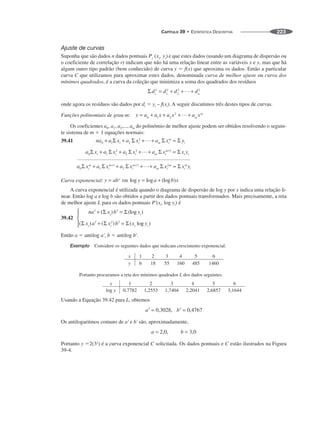 CAPÍTULO 39 • ESTATÍSTICA DESCRITIVA 223
Ajuste de curvas
Suponha que são dados n dados pontuais e que estes dados (usando um diagrama de dispersão ou
o coeficiente de correlação r) indicam que não há uma relação linear entre as variáveis x e y, mas que há
algum outro tipo padrão (bem conhecido) de curva y ⫽ f(x) que aproxima os dados. Então a particular
curva C que utilizamos para aproximar estes dados, denominada curva de melhor ajuste ou curva dos
mínimos quadrados, é a curva da coleção que minimiza a soma dos quadrados dos resíduos
onde agora os resíduos são dados por di ⫽ yi – f(xi). A seguir discutimos três destes tipos de curvas.
Funções polinomiais de grau m:
Os coeficientes a0, a1, a2,..., am do polinômio de melhor ajuste podem ser obtidos resolvendo o seguin-
te sistema de m ⫹ 1 equações normais:
39.41
Curva exponencial:
A curva exponencial é utilizada quando o diagrama de dispersão de log y por x indica uma relação li-
near. Então log a e log b são obtidos a partir dos dados pontuais transformados. Mais precisamente, a reta
de melhor ajuste L para os dados pontuais P'(xi, log yi) é
39.42
Então a ⫽ antilog a', b ⫽ antilog b'.
Exemplo Considere os seguintes dados que indicam crescimento exponencial.
Portanto procuramos a reta dos mínimos quadrados L dos dados seguintes.
Usando a Equação 39.42 para L, obtemos
Os antilogaritmos comuns de a' e b' são, aproximadamente,
Portanto y ⫽2(3x
) é a curva exponencial C solicitada. Os dados pontuais e C estão ilustrados na Figura
39-4.
 