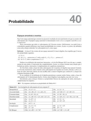 Espaços amostrais e eventos
Seja S um espaço amostral que consiste nos possíveis resultados de um experimento em que os eventos são
subconjuntos de S. O próprio espaço amostral S é denominado evento certo e o conjunto vazio Ø é o even-
to impossível.
Seria conveniente que todos os subconjuntos de S fossem eventos. Infelizmente, isso pode levar a
contradições quando definirmos uma função probabilidade nos eventos. Assim, os eventos são definidos
como uma coleção reduzida C de subconjuntos de S, como segue.
Definição A classe C dos eventos de um espaço amostral S é uma σ-álgebra. Isso significa que C tem as
três propriedades seguintes.
(i)
(ii) Se A1, A2, ... pertencerem a C, então a união pertence a C.
(iii) Se , então o complementar
Embora essa definição não mencione interseções, a lei de De Morgan (40.3) nos diz que o comple-
mentar de uma união é a interseção dos complementares. Assim, os eventos formam uma coleção que é
fechada nas uniões, interseções e complementares de sequências enumeráveis.
Se S for finito, então a classe de todos subconjuntos de S constitui a σ-álgebra mais natural. Contudo,
se S for não enumerável, então somente certos subconjuntos de S podem ser eventos. De fato, se B é a co-
leção de todos intervalos abertos da reta real R, então a menor σ-álgebra que contém B é a coleção dos
conjuntos borelianos de R.
Se na condição (ii) da definição de σ-álgebra permitirmos somente uniões finitas, então a classe de
subconjuntos de S é denominada álgebra. Assim, uma σ-álgebra é uma álgebra, mas não vice-versa.
Inicialmente, para começar, listamos as propriedades básicas das operações de união, interseção e
complementar de conjuntos.
40.1 Os conjuntos satisfazem as propriedades da Tabela 40-1.
Tabela 40-1 Leis da álgebra de subconjuntos de um conjunto U
Idempotência (1a) A A ⫽ A (1b) A A ⫽ A
Associatividade (2a) (A B) C ⫽ A (B C) (2b) (A B) C ⫽ A (B C)
Comutatividade (3a) A B ⫽ B A (3b) A B ⫽ B A
Distributividade (4a) A (B C) ⫽ (A B) (A C) (4b) A (B C) ⫽ (A B) (A B)
Identidade (5a) A ⫽ A
(6a) A U ⫽ U
(5b) A U ⫽ A
(6b) A ⫽
Involução (7) (AC
)C
⫽ A
Complemento (8a) A Ac
⫽ U
(9a) Uc
⫽
(8b) A Ac
⫽
(9b) ⫽ U
De Morgan (10a) (A B)c
⫽ Ac
Bc
(10b) (A B)c
⫽ Ac
Bc
Probabilidade 40
 