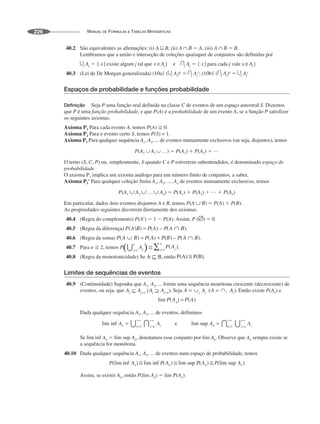 MANUAL DE FÓRMULAS E TABELAS MATEMÁTICAS
226
40.2 São equivalentes as afirmações: (i) A B, (ii) A B ⫽ A, (iii) A B ⫽ B.
Lembramos que a união e interseção de coleções quaisquer de conjuntos são definidas por
j Aj ⫽ { x | existe algum j tal que x Aj} e j Aj ⫽ { x | para cada j vale x Aj}
40.3 (Lei de De Morgan generalizada) (10a)' ( j Aj)c
⫽ j Aj
c
; (10b)' ( j Aj)c
⫽ j Aj
c
Espaços de probabilidade e funções probabilidade
Definição Seja P uma função real definida na classe C de eventos de um espaço amostral S. Dizemos
que P é uma função probabilidade, e que P(A) é a probabilidade de um evento A, se a função P satisfizer
os seguintes axiomas.
Axioma P1 Para cada evento A, temos P(A) ⭌ 0.
Axioma P2 Para o evento certo S, temos P(S) = 1.
Axioma P3 Para qualquer sequência A1, A2, ... de eventos mutuamente exclusivos (ou seja, disjuntos), temos
P(A1 A2 …) ⫽ P(A1) ⫹ P(A2) ⫹ …
O terno (S, C, P) ou, simplesmente, S quando C e P estiverem subentendidos, é denominado espaço de
probabilidade.
O axioma P3 implica um axioma análogo para um número finito de conjuntos, a saber,
Axioma P3' Para qualquer coleção finita A1, A2, ..., An de eventos mutuamente exclusivos, temos
P(A1 A2 … An) ⫽ P(A1) ⫹ P(A2) ⫹ … ⫹ P(An)
Em particular, dados dois eventos disjuntos A e B, temos P(A B) ⫽ P(A) ⫹ P(B).
As propriedades seguintes decorrem diretamente dos axiomas.
40.4 (Regra do complemento) P(Ac
) ⫽ 1 ⫺ P(A). Assim, P ( ) ⫽ 0.
40.5 (Regra da diferença)
40.6 (Regra da soma)
40.7 Para n ⭌ 2, temos .
40.8 (Regra da monotonicidade) Se então .
Limites de sequências de eventos
40.9 (Continuidade) Suponha que A1, A2, ... forme uma sequência monótona crescente (decrescente) de
eventos, ou seja, que . Seja Então existe P(An) e
Dada qualquer sequência A1, A2, ... de eventos, definimos
Se lim inf An ⫽ lim sup An, denotamos esse conjunto por lim An. Observe que An sempre existe se
a sequência for monótona.
40.10 Dada qualquer sequência A1, A2, ... de eventos num espaço de probabilidade, temos
Assim, se existir An, então P(lim An) ⫽ lim P(An).
 