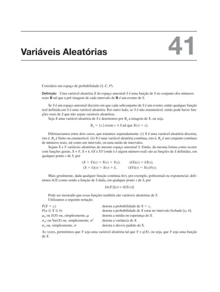 Considere um espaço de probabilidade (S, C, P).
Definição Uma variável aleatória X do espaço amostral S é uma função de S no conjunto dos números
reais R tal que a pré-imagem de cada intervalo de R é um evento de S.
Se S é um espaço amostral discreto em que cada subconjunto de S é um evento, então qualquer função
real definida em S é uma variável aleatória. Por outro lado, se S é não enumerável, então pode haver fun-
ções reais de S que não sejam variáveis aleatórias.
Seja X uma variável aleatória de S e denotemos por RX a imagem de X, ou seja,
Diferenciamos entre dois casos, que tratamos separadamente. (i) X é uma variável aleatória discreta,
isto é, RX é finito ou enumerável. (ii) X é uma variável aleatória contínua, isto é, RX é um conjunto contínuo
de números reais, tal como um intervalo, ou uma união de intervalos.
Sejam X e Y variáveis aleatórias do mesmo espaço amostral S. Então, da mesma forma como ocorre
com funções gerais, X + Y, X + k, kX e XY (onde k é algum número real) são as funções de S definidas, em
qualquer ponto s de S, por
Mais geralmente, dada qualquer função contínua h(t), por exemplo, polinomial ou exponencial, defi-
nimos h(X) como sendo a função de S dada, em qualquer ponto s de S, por
Pode ser mostrado que essas funções também são variáveis aleatórias de S.
Utilizamos a seguinte notação.
P(X ⫽ xi) denota a probabilidade de X ⫽ xi.
P(a ⬉ X ⬉ b) denota a probabilidade de X estar no intervalo fechado [a, b].
␮X ou E(X) ou, simplesmente, ␮ denota a média ou esperança de X.
␴X
2 ou Var(X) ou, simplesmente, ␴2
denota a variância de X.
␴X ou, simplesmente, ␴ denota o desvio padrão de X.
Às vezes, permitimos que Y seja uma variável aleatória tal que Y = g(X), ou seja, que Y seja uma função
de X.
Variáveis Aleatórias 41
 
