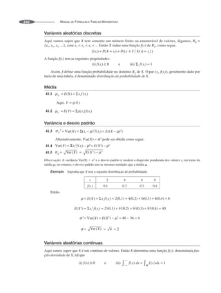 MANUAL DE FÓRMULAS E TABELAS MATEMÁTICAS
232
Variáveis aleatórias discretas
Aqui vamos supor que X tem somente um número finito ou enumerável de valores, digamos, RX =
{x1, x2, x3, ...}, com x1  x2  x3  ... Então X induz uma função f(x) de RX, como segue.
A função f(x) tem as seguintes propriedades:
Assim, f define uma função probabilidade no domínio RX de X. O par (xi, f(xi)), geralmente dado por
meio de uma tabela, é denominado distribuição de probabilidade de X.
Média
41.1
41.2
Variância e desvio padrão
41.3
Alternativamente, pode ser obtida como segue:
41.4
41.5
Observação: A variância Var(X) ⫽ ␴2
e o desvio padrão ␴ medem a dispersão ponderada dos valores xi em torno da
média ␮; no entanto, o desvio padrão tem as mesmas unidades que a média ␮.
Exemplo Suponha que X tem a seguinte distribuição de probabilidade.
Então,
Variáveis aleatórias contínuas
Aqui vamos supor que X é um contínuo de valores. Então X determina uma função f(x), denominada fun-
ção densidade de X, tal que
 