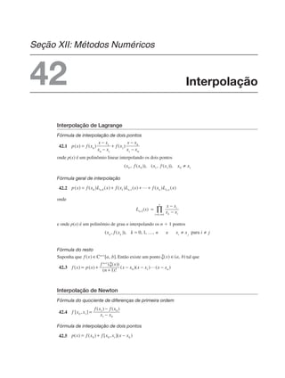 Interpolação de Lagrange
Fórmula de interpolação de dois pontos
42.1
onde p(x) é um polinômio linear interpolando os dois pontos
Fórmula geral de interpolação
42.2
onde
e onde p(x) é um polinômio de grau n interpolando os n ⫹ 1 pontos
Fórmula do resto
Suponha que Então existe um ponto tal que
42.3
Interpolação de Newton
Fórmula do quociente de diferenças de primeira ordem
42.4
Fórmula de interpolação de dois pontos
42.5
Interpolação
Seção XII: Métodos Numéricos
42
 