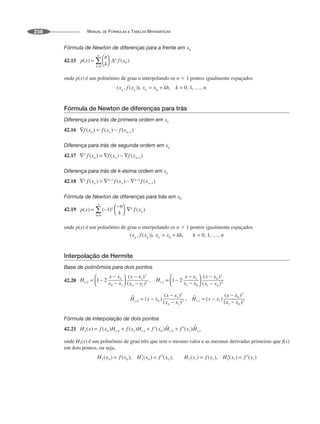 MANUAL DE FÓRMULAS E TABELAS MATEMÁTICAS
238
Fórmula de Newton de diferenças para a frente em x0
42.15
onde p(x) é um polinômio de grau n interpolando os n ⫹ 1 pontos igualmente espaçados
Fórmula de Newton de diferenças para trás
Diferença para trás de primeira ordem em xn
42.16
Diferença para trás de segunda ordem em xn
42.17
Diferença para trás de k-ésima ordem em xn
42.18
Fórmula de Newton de diferenças para trás em x0
42.19
onde p(x) é um polinômio de grau n interpolando os n ⫹ 1 pontos igualmente espaçados
Interpolação de Hermite
Base de polinômios para dois pontos
42.20
Fórmula de interpolação de dois pontos
42.21
onde H3(x) é um polinômio de grau três que tem o mesmo valor e as mesmas derivadas primeiras que f(x)
em dois pontos, ou seja,
 