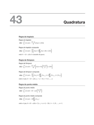 Regra do trapézio
Regra do trapézio
43.1
Regra do trapézio composta
43.2
onde h ⫽ (b – a)/n é o tamanho do passo.
Regra de Simpson
Regra de Simpson
43.3
Regra de Simpson composta
43.4
onde n é par, h ⫽ (b – a)/n, xi ⫽ a ⫹ ih, i ⫽ 0, 1, ..., n.
Regra do ponto médio
Regra do ponto médio
43.5
Regra do ponto médio composta
43.6
onde n é par,
Quadratura
43
 