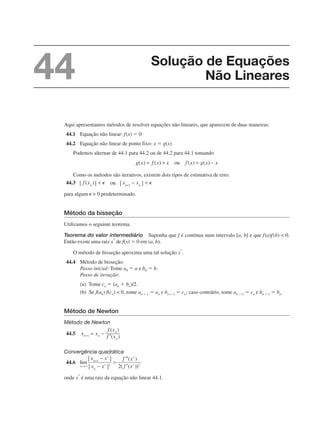 Aqui apresentamos métodos de resolver equações não lineares, que aparecem de duas maneiras:
44.1 Equação não linear: f(x) ⫽ 0
44.2 Equação não linear de ponto fixo: x ⫽ g(x)
Podemos alternar de 44.1 para 44.2 ou de 44.2 para 44.1 tomando
Como os métodos são iterativos, existem dois tipos de estimativa de erro.
44.3
para algum predeterminado.
Método da bisseção
Utilizamos o seguinte teorema.
Teorema do valor intermediário Suponha que f é contínua num intervalo [a, b] e que f(a)f(b)  0.
Então existe uma raiz x*
de f(x) ⫽ 0 em (a, b).
O método de bisseção aproxima uma tal solução x*
.
44.4 Método de bisseção:
Passo inicial: Tome a0 ⫽ a e b0 ⫽ b.
Passo de iteração:
(a) Tome cn ⫽ (an ⫹ bn)/2.
(b) Se f(an) f(cn)  0, tome an ⫹ 1 ⫽ an e bn ⫹ 1 ⫽ cn; caso contrário, tome an ⫹ 1 ⫽ cn e bn ⫹ 1 ⫽ bn.
Método de Newton
Método de Newton
44.5
Convergência quadrática
44.6
onde x
*
é uma raiz da equação não linear 44.1.
Solução de Equações
Não Lineares
44
 