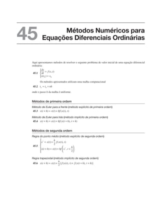 Aqui apresentamos métodos de resolver o seguinte problema de valor inicial de uma equação diferencial
ordinária:
45.1
Os métodos apresentados utilizam uma malha computacional
45.2
onde o passo h da malha é uniforme.
Métodos de primeira ordem
Método de Euler para a frente (método explícito de primeira ordem)
45.3
Método de Euler para trás (método implícito de primeira ordem)
45.4
Métodos de segunda ordem
Regra do ponto médio (método explícito de segunda ordem)
45.5
Regra trapezoidal (método implícito de segunda ordem)
45.6
Métodos Numéricos para
Equações Diferenciais Ordinárias
45
 