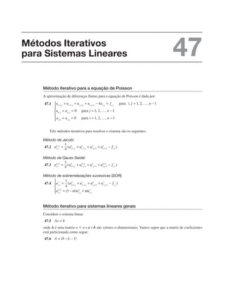 Método iterativo para a equação de Poisson
A aproximação de diferenças finitas para a equação de Poisson é dada por
47.1
Três métodos iterativos para resolver o sistema são os seguintes.
Método de Jacobi
47.2
Método de Gauss-Seidel
47.3
Método de sobrerrelaxações sucessivas (SOR)
47.4
Método iterativo para sistemas lineares gerais
Considere o sistema linear
47.5
onde A é uma matriz n ⫻ n e x e b são vetores n-dimensionais. Vamos supor que a matriz de coeficientes
está particionada como segue:
47.6
Métodos Iterativos
para Sistemas Lineares 47
 