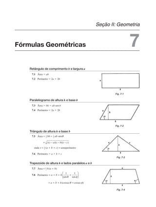 Retângulo de comprimento b e largura a
7.1 Área  ab
7.2 Perímetro  2a  2b
Paralelogramo de altura h e base b
7.3 Área  bh  ab sen 
7.4 Perímetro  2a  2b
Triângulo de altura h e base b
7.5 Área
onde semiperímetro
7.6 Perímetro  a  b  c
Trapezoide de altura h e lados paralelos a e b
7.7 Área
7.8 Perímetro
Fig. 7-1
Fig. 7-2
Fig. 7-3
Fig. 7-4
Fórmulas Geométricas
Seção II: Geometria
7
 