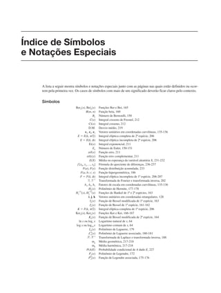 A lista a seguir mostra símbolos e notações especiais junto com as páginas nas quais estão definidos ou ocor-
rem pela primeira vez. Os casos de símbolos com mais de um significado deverão ficar claros pelo contexto.
Símbolos
Bern(x), Bein(x) Funções Ber e Bei, 165
B(m, n) Função beta, 160
Bn Número de Bernoulli, 150
C(x) Integral cosseno de Fresnel, 212
Ci(x) Integral cosseno, 212
D.M. Desvio médio, 219
e1, e2, e3 Vetores unitários em coordenadas curvilíneas, 135-136
E ⫽ E(k, ␲/2) Integral elíptica completa de 2ª espécie, 206
E ⫽ E(k, ␾) Integral elíptica incompleta de 2ª espécie, 206
Ei(x) Integral exponencial, 211
En Número de Euler, 150-151
erf(x) Função erro, 211
erfc(x) Função erro complementar, 211
E(X) Média ou esperança da variável aleatória X, 231-232
f [x0, x1, ..., xk] Fórmula do quociente de diferenças, 236-237
F(a), F(x) Função distribuição acumulada, 233
F(a, b; c; x) Função hipergeométrica, 186
F ⫽ F(k, ␾) Integral elíptica incompleta de 1ª espécie, 206-207
F, F –1
Transformada de Fourier e transformada inversa, 202
h1, h2, h3 Fatores de escala em coordenadas curvilíneas, 135-136
Hn(x) Polinômio de Hermite, 177-178
Hn
(1)
(x), Hn
(2)
(x) Funções de Hankel de 1ª e 2ª espécies, 163
i, j, k Vetores unitários em coordenadas retangulares, 128
In(x) Função de Bessel modificada de 1ª espécie, 163
Jn(x) Função de Bessel de 1ª espécie, 161-162
K ⫽ F(k, ␲/2) Integral elíptica completa de 1ª espécie, 206
Kern(x), Kein(x) Funções Ker e Kei, 166-167
Kn(x) Função de Bessel modificada de 2ª espécie, 164
ln x ou loge x Logaritmo natural de x, 64
log x ou log10 x Logaritmo comum de x, 64
Ln(x) Polinômio de Laguerre, 179
Lm
n(x) Polinômio de Laguerre associado, 180-181
Transformada de Laplace e transformada inversa, 188
mg Média geométrica, 217-218
mh Média harmônica, 217-218
P(A/E) Probabilidade condicional de A dado E, 227
Pn(x) Polinômio de Legendre, 172
Pm
n(x) Função de Legendre associada, 175-176
Índice de Símbolos
e Notações Especiais
 