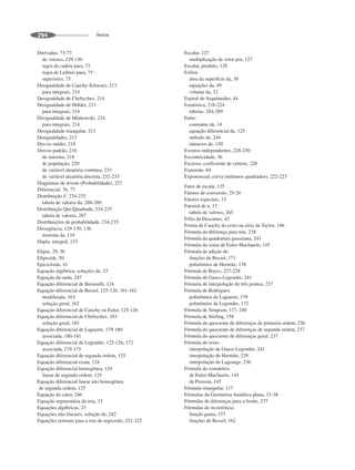 ÍNDICE
294
Derivadas, 73-77
de vetores, 129-130
regra da cadeia para, 73
regra de Leibniz para, 75
superiores, 75
Desigualdade de Cauchy-Schwarz, 213
para integrais, 214
Desigualdade de Chebychev, 214
Desigualdade de Hölder, 213
para integrais, 214
Desigualdade de Minkowski, 214
para integrais, 214
Desigualdade triangular, 213
Desigualdades, 213
Desvio médio, 218
Desvio padrão, 218
de amostra, 218
de população, 220
de variável aleatória contínua, 233
de variável aleatória discreta, 232-233
Diagramas de árvore (Probabilidade), 227
Diferencial, 76, 77
Distribuição F, 234-235
tabela de valores da, 288-289
Distribuição Qui-Quadrado, 234-235
tabela de valores, 287
Distribuições de probabilidade, 234-235
Divergência, 129-130, 136
teorema da, 134
Dupla, integral, 133
Elipse, 29, 36
Elipsoide, 50
Epicicloide, 41
Equação algébrica, soluções de, 23
Equação da onda, 247
Equação diferencial de Bernoulli, 124
Equação diferencial de Bessel, 125-126, 161-162
modificada, 163
solução geral, 162
Equação diferencial de Cauchy ou Euler, 125-126
Equação diferencial de Chebychev, 183
solução geral, 185
Equação diferencial de Laguerre, 179-180
associada, 180-181
Equação diferencial de Legendre, 125-126, 172
associada, 174-175
Equação diferencial de segunda ordem, 125
Equação diferencial exata, 124
Equação diferencial homogênea, 124
linear de segunda ordem, 125
Equação diferencial linear não homogênea
de segunda ordem, 125
Equação do calor, 246
Equação segmentária da reta, 33
Equações algébricas, 23
Equações não lineares, solução de, 242
Equações normais para a reta de regressão, 221-222
Escalar, 127
multiplicação de vetor por, 127
Escalar, produto, 128
Esfera:
área da superfície da, 30
equações da, 49
volume da, 32
Espiral de Arquimedes, 44
Estatística, 216-224
tabelas, 284-289
Euler:
constante de, 14
equação diferencial de, 125
método de, 244
números de, 150
Eventos independentes, 228-230
Excentricidade, 36
Excesso, coeficiente de curtose, 220
Expoente, 64
Exponencial, curva (mínimos quadrados), 222-223
Fator de escala, 135
Fatores de conversão, 25-26
Fatores especiais, 15
Fatorial de n, 17
tabela de valores, 265
Fólio de Descartes, 42
Forma de Cauchy do resto na série de Taylor, 146
Fórmula da diferença para trás, 238
Fórmula da quadratura gaussiana, 241
Fórmula da soma de Euler-Maclaurin, 145
Fórmula de adição de:
funções de Bessel, 171
polinômios de Hermite, 178
Fórmula de Bayes, 227-228
Fórmula de Gauss-Legendre, 241
Fórmula de interpolação de três pontos, 237
Fórmula de Rodrigues:
polinômios de Laguerre, 179
polinômios de Legendre, 172
Fórmula de Simpson, 117, 240
Fórmula de Stirling, 158
Fórmula do quociente de diferenças de primeira ordem, 236
Fórmula do quociente de diferenças de segunda ordem, 237
Fórmula do quociente de diferenças geral, 237
Fórmula do resto:
interpolação de Gauss-Legendre, 241
interpolação de Hermite, 239
interpolação de Lagrange, 236
Fórmula do somatório:
de Euler-Maclaurin, 145
de Poisson, 145
Fórmula retangular, 117
Fórmulas da Geometria Analítica plana, 33-38
Fórmulas de diferenças para a frente, 237
Fórmulas de recorrência:
função gama, 157
funções de Bessel, 162
 