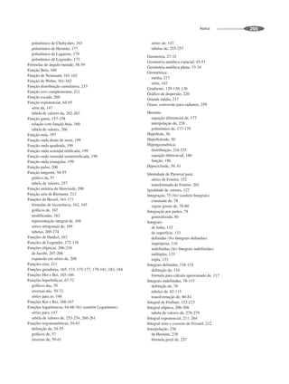 ÍNDICE 295
polinômios de Chebyshev, 183
polinômios de Hermite, 177
polinômios de Laguerre, 179
polinômios de Legendre, 173
Fórmulas do ângulo metade, 58-59
Função Beta, 160
Função de Neumann, 161-162
Função de Weber, 161-162
Função distribuição cumulativa, 233
Função erro complementar, 211
Função escada, 200
Função exponencial, 64-65
série da, 147
tabela de valores da, 262-263
Função gama, 157-158
relação com função beta, 160
tabela de valores, 266
Função nula, 197
Função onda dente de serra, 199
Função onda quadrada, 199
Função onda senoidal retificada, 199
Função onda senoidal semirretificada, 199
Função onda triangular, 199
Função pulso, 200
Função tangente, 54-55
gráfico da, 57
tabela de valores, 257
Função unitária de Heaviside, 200
Função zeta de Riemann, 212
Funções de Bessel, 161-171
fórmulas de recorrência, 162, 165
gráficos de, 167
modificadas, 163
representação integral de, 169
séries ortogonais de, 169
tabelas, 269-274
Funções de Hankel, 163
Funções de Legendre, 172-176
Funções elípticas, 206-210
de Jacobi, 207-208
expansão em séries de, 208
Funções erro, 211
Funções geradoras, 165, 173, 175-177, 179-181, 183, 184
Funções Her e Bei, 165-166
Funções hiperbólicas, 67-72
gráficos das, 70
inversas das, 70-72
séries para as, 148
Funções Ker e Kei, 166-167
Funções logarítmicas, 64-66 (Ver também Logaritmos)
séries para, 147
tabela de valores de, 253-254, 260-261
Funções trigonométricas, 54-63
definição de, 54-55
gráficos de, 57
inversas de, 59-61
séries de, 147
tabelas de, 255-257
Geometria, 27-32
Geometria analítica espacial, 45-51
Geometria analítica plana, 33-34
Geométrica:
média, 217
série, 142
Gradiente, 129-130, 136
Gráfico de dispersão, 220
Grande média, 217
Graus, conversão para radianos, 259
Hermite:
equação diferencial de, 177
interpolação de, 238
polinômios de, 177-178
Hipérbole, 36
Hiperboloide, 50
Hipergeométrica:
distribuição, 234-235
equação diferencial, 186
função, 186
Hipocicloide, 39, 41
Identidade de Parseval para:
séries de Fourier, 152
transformada de Fourier, 202
Igualdade de vetores, 127
Integração, 75 (Ver também Integrais)
constante de, 78
regras gerais de, 78-80
Integração por partes, 78
generalizada, 80
Integrais:
de linha, 132
de superfície, 133
definidas (Ver Integrais definidas)
impróprias, 116
indefinidas (Ver Integrais indefinidas)
múltiplas, 133
tripla, 133
Integrais definidas, 116-124
definição de, 116
fórmula para cálculo aproximado de, 117
Integrais indefinidas, 78-115
definição de, 78
tabelas de, 82-115
transformação de, 80-81
Integral de Frullani, 122-123
Integral elíptica, 206-208
tabela de valores de, 278-279
Integral exponencial, 211, 264
Integral seno e cosseno de Fresnel, 212
Interpolação, 236
de Hermite, 238
fórmula geral de, 237
 