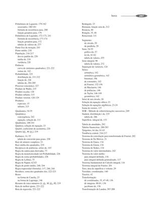 ÍNDICE 297
Polinômios de Laguerre, 179-182
associados, 180-181
fórmula de recorrência para, 200
função geradora para, 179
Polinômios de Legendre, 172-173, 241
fórmula de recorrência, 173-174
função geradora para, 172
tabelas de valores de, 277
Ponto fixo de iteração, 243
Ponto médio, 218
População, 216-217
desvio padrão de, 220
média de, 218
variância, 220
Potência:
curva de (mínimos quadrados), 221-222
somas de, 142
Probabilidade, 225
distribuição de, 231-232
função de, 226
tabelas de, 284-289
Processo estocástico, 227
Produto de Wallis, 215
Produto escalar, 128
Produto infinito, 215
Produto vetorial, 128-129
Produtos:
especiais, 15
infinito, 215
Quadrantes, 54-55
Quadrática:
convergência, 242
equação, solução de, 111
Quadratura, 240-241
Quártica, solução de equação, 23
Quartil, coeficiente de assimetria, 220
Quartis [QL, M, QU], 219
Radianos, 14, 55
tabela de conversão para graus, 258
Raiz de número complexo, 21
Raiz média dos quadrados, 219
Recíprocos de potências, séries de, 143
Regra da cadeia para derivadas, 73
Regra da monotonicidade em Probabilidade, 226
Regra da soma (probabilidade), 226
Regra de Leibniz, 75
Regra de Napier, 62-63
Regra do ponto médio, 240, 244
Regra trapezoidal (fórmula), 117, 240, 244
Resíduos, soma dos quadrados dos, 222-223
Resto:
na forma de Cauchy, 23
na forma de Lagrange, 146
Resumo de cinco números [L, QL, M, QH, H], 219
Reta de melhor ajuste, 221-222
Reta de regressão, 221-222
Retângulo, 23
Riemann, função zeta de, 212
Rosácea, 40
Rotação, 35, 48
Rotacional, 131
Segmento:
de círculo, 29
de parábola, 29
Seno, 54-55
gráfico do, 57
lei do, 61-62
tabela de valores, 255
Seno integral, 98
tabela de valores, 272
Separação de variáveis, 124
Séries:
aritmética, 142
aritmético-geométrica, 142
binomial, 196
de constantes, 142
de Fourier, 152-156
de Maclaurin, 146
de potências, 146
de Taylor, 146-149
geométrica, 142
Setor de um círculo, 28
Solução da equação cúbica, 23
Solução de equações algébricas, 23-24
Soma de vetores, 127
SOR – Método de sobrerrelaxações sucessivas, 249
Student, distribuição t de, 235
tabela de, 286
Superfície, integral de, 133
Tabela de anuidades, 282
Tabelas financeiras, 280-283
Tangentes, lei das, 61-63
Tendência central, 216-217
Teorema da convolução para transformada de Fourier, 202
Teorema de De Moivre, 21
Teorema de Gauss, 134
Teorema de Green, 134
Teorema de Stokes, 134
Teorema do valor intermediário, 242
Teorema do valor médio:
para integral definida, 116
para integral definida generalizado, 117
Teorema fundamental do Cálculo integral, 116
Teorema integral de Fourier, 201
Toro, área da superfície e volume, 29
Toroidais, coordenadas, 140
Tractriz, 42
Transformação:
de coordenadas, 35, 47-48, 136
de integrais, 80-81, 136
jacobiano de, 136
Transformação de Landen, 207-208
 