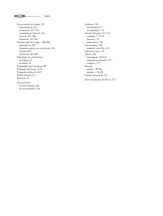 ÍNDICE
298
Transformada de Fourier, 201
convolução de, 201
cosseno de, 202, 205
identidade de Parseval, 201
seno de, 202, 204
tabelas de, 203-204
Transformada de Laplace, 188-200
definição da, 188
fórmula complexa da inversão de, 188
inversa, 188
tabelas de, 189-200
Translação de coordenadas:
no espaço, 47
no plano, 35
Trapezoide, área, perímetro, 27
Triângulo de Pascal, 17-18
Triângulo esférico, 61-62
Tripla, integral, 133
Trocoide, 41
Valor presente:
de um montante, 281
de uma anuidade, 283
Variância, 218
de amostra, 218
de população, 218
Variável aleatória, 231-235
contínua, 232-233
discreta, 232
padronizada, 234
Vetor unitário, 128
normal à superfície, 133
Vetor zero, nulo, 127
Vetores, 127
derivada de, 129-130
integrais envolvendo, 132
unitários, 127
Vetorial:
análise, 127-141
produto, 128-129
Volume, integral de, 133
Zeros das funções de Bessel, 275
 