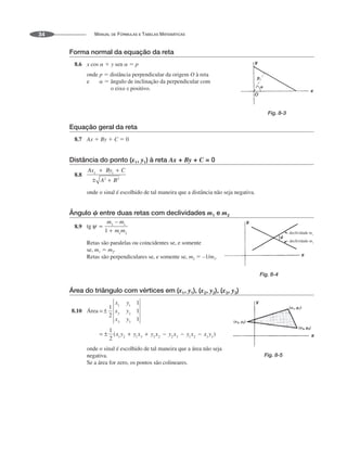 MANUAL DE FÓRMULAS E TABELAS MATEMÁTICAS
34
Forma normal da equação da reta
8.6 x cos   y sen   p
onde p  distância perpendicular da origem O à reta
e   ângulo de inclinação da perpendicular com
o eixo x positivo.
Equação geral da reta
8.7 Ax  By  C  0
Distância do ponto (x1, y1) à reta Ax + By + C = 0
8.8
onde o sinal é escolhido de tal maneira que a distância não seja negativa.
Ângulo ␺ entre duas retas com declividades m1 e m2
8.9
Retas são paralelas ou coincidentes se, e somente
se, m1  m2.
Retas são perpendiculares se, e somente se, m2  –1/m1.
Área do triângulo com vértices em (x1, y1), (x2, y2), (x3, y3)
8.10 Área
onde o sinal é escolhido de tal maneira que a área não seja
negativa.
Se a área for zero, os pontos são colineares.
Fig. 8-3
decliv de
idad m2
decliv de
idad m1
Fig. 8-4
Fig. 8-5
 