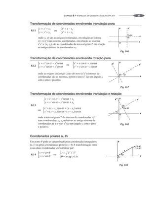 CAPÍTULO 8 • FÓRMULAS DA GEOMETRIA ANALÍTICA PLANA 35
Transformação de coordenadas envolvendo translação pura
8.11
onde (x, y) são as antigas coordenadas, em relação ao sistema
xy; (x′,y′) são as novas coordenadas, em relação ao sistema
x′y′; e (x0, y0) são as coordenadas da nova origem O′ em relação
ao antigo sistema de coordenadas xy.
Transformação de coordenadas envolvendo rotação pura
8.12
onde as origens do antigo (xy) e do novo (x′y′) sistemas de
coordenadas são as mesmas, porém o eixo x′ faz um ângulo 
com o eixo x positivo.
Transformação de coordenadas envolvendo translação e rotação
8.13
onde a nova origem O′ do sistema de coordenadas x′y′
tem coordenadas (x0, y0) relativas ao antigo sistema de
coordenadas xy e o eixo x′ faz um ângulo  com o eixo
x positivo.
Coordenadas polares (r, ␪)
Um ponto P pode ser determinado pelas coordenadas retangulares
(x, y) ou pelas coordenadas polares (r, ) A transformação entre
essas duas coordenadas se estabelece por:
8.14
Fig. 8-6
Fig. 8-7
Fig. 8-8
Fig. 8-9
 