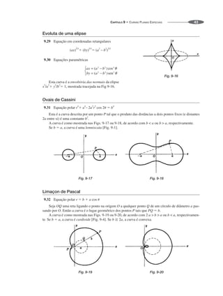 CAPÍTULO 9 • CURVAS PLANAS ESPECIAIS 43
Evoluta de uma elipse
9.29 Equação em coordenadas retangulares
(ax)
2/3
 (by)2/3
 (a2
– b2
)2/3
9.30 Equações paramétricas
Esta curva é a envoltória das normais da elipse
x2
/a2
 y2
/b2
 1, mostrada tracejada na Fig 9-16.
Ovais de Cassini
9.31 Equação polar r4
 a4
– 2a2
r2
cos 2  b4
Esta é a curva descrita por um ponto P tal que o produto das distâncias a dois pontos fixos (e distantes
2a entre si) é uma constante b2
.
A curva é como mostrada nas Figs. 9-17 ou 9-18, de acordo com b  a ou b  a, respectivamente.
Se b  a, a curva é uma lemniscata [Fig. 9-1].
Fig. 9-17 Fig. 9-18
Limaçon de Pascal
9.32 Equação polar r  b  a cos 
Seja OQ uma reta ligando o ponto na origem O a qualquer ponto Q de um círculo de diâmetro a pas-
sando por O. Então a curva é o lugar geométrico dos pontos P tais que PQ  b.
A curva é como mostrada nas Figs. 9-19 ou 9-20, de acordo com 2 a  b  a ou b  a, respectivamen-
te. Se b  a, a curva é cardioide [Fig. 9-4]. Se b  2a, a curva é convexa.
Fig. 9-19 Fig. 9-20
Fig. 9-16
 