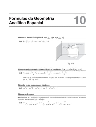 Distância d entre dois pontos P1(x1, y1, z1) e P2(x2, y2, z2)
10.1
Cossenos diretores de uma reta ligando os pontos P1(x1, y1, z1) e P2(x2, y2, z2)
10.2
onde , ,  são os ângulos que a linha P1 P2 faz com os eixos x, y e z, respectivamente, e d é dado
por 10.1 [ver Fig. 10-1].
Relação entre os cossenos diretores
10.3
Números diretores
Os números L, M e N, os quais são proporcionais aos cossenos diretores l, m e n, são chamados de números
diretores. A relação entre eles é dada por
10.4
Fig. 10-1
Fórmulas da Geometria
Analítica Espacial 10
 
