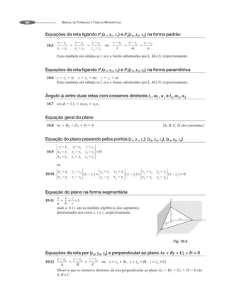 MANUAL DE FÓRMULAS E TABELAS MATEMÁTICAS
46
Equações da reta ligando P1(x1, y1, z1) e P2(x2, y2, z2) na forma padrão
10.5
Estas também são válidas se l, m e n forem substituídos por L, M e N, respectivamente.
Equações da reta ligando P1(x1, y1, z1) e P2(x2, y2, z2) na forma paramétrica
10.6 x  x1  lt, y  y1  mt, z  z1  nt
Estas também são válidas se l, m e n forem substituídos por L, M e N, respectivamente.
Ângulo ␾ entre duas retas com cossenos diretores l1, m1, n1 e l2, m2, n2
10.7 cos   l1 l2  m1m2  n1n2
Equação geral do plano
10.8 Ax  By  Cz  D  0 [A, B, C, D são constantes]
Equação do plano passando pelos pontos (x1, y1, z1), (x2, y2, z2), (x3, y3, z3)
10.9
ou
10.10
Equação do plano na forma segmentária
10.11
onde a, b e c são as medidas algébricas dos segmentos
determinados nos eixos x, y e z, respectivamente.
Equações da reta por (x0, y0, z0) e perpendicular ao plano Ax + By + Cz + D = 0
10.12
Observe que os números diretores da reta perpendicular ao plano Ax  By  Cz  D  0 são
A, B e C.
Fig. 10-2
 