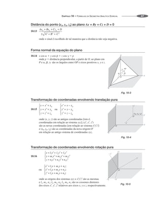 CAPÍTULO 10 • FÓRMULAS DA GEOMETRIA ANALÍTICA ESPACIAL 47
Distância do ponto (x0, y0, z0) ao plano Ax + By + Cz + D = 0
10.13
onde o sinal é escolhido de tal maneira que a distância não seja negativa.
Forma normal da equação do plano
10.14 x cos   y cos   z cos   p
onde p  distância perpendicular, a partir de O, ao plano em
P e , ,  são os ângulos entre OP e eixos positivos x, y e z.
Transformação de coordenadas envolvendo translação pura
10.15
onde (x, y, z) são as antigas coordenadas [isto é,
coordenadas em relação ao sistema xyz]; (x′, y′, z′)
são as novas coordenadas [em relação ao sistema x′y′z′]
e (x0, y0, z0) são as coordenadas da nova origem O′
em relação ao antigo sistema de coordenadas xyz.
Transformação de coordenadas envolvendo rotação pura
10.16
onde as origens dos sistemas xyz e x′y′z′ são as mesmas
e l1, m1, n1; l2, m2, n2; l3, m3, n3 são os cossenos diretores
dos eixos x′, y′, z′ relativos aos eixos x, y e z, respectivamente.
Fig. 10-3
Fig. 10-4
Fig. 10-5
 