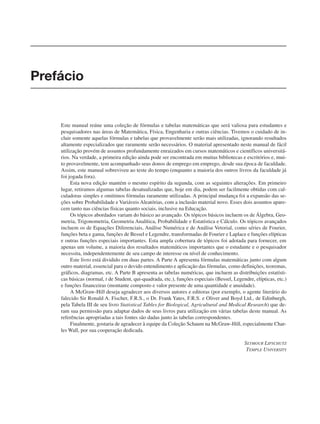 Este manual reúne uma coleção de fórmulas e tabelas matemáticas que será valiosa para estudantes e
pesquisadores nas áreas de Matemática, Física, Engenharia e outras ciências. Tivemos o cuidado de in-
cluir somente aquelas fórmulas e tabelas que provavelmente serão mais utilizadas, ignorando resultados
altamente especializados que raramente serão necessários. O material apresentado neste manual de fácil
utilização provém de assuntos profundamente enraizados em cursos matemáticos e científicos universitá-
rios. Na verdade, a primeira edição ainda pode ser encontrada em muitas bibliotecas e escritórios e, mui-
to provavelmente, tem acompanhado seus donos de emprego em emprego, desde sua época de faculdade.
Assim, este manual sobreviveu ao teste do tempo (enquanto a maioria dos outros livros da faculdade já
foi jogada fora).
Esta nova edição mantém o mesmo espírito da segunda, com as seguintes alterações. Em primeiro
lugar, retiramos algumas tabelas desatualizadas que, hoje em dia, podem ser facilmente obtidas com cal-
culadoras simples e omitimos fórmulas raramente utilizadas. A principal mudança foi a expansão das se-
ções sobre Probabilidade e Variáveis Aleatórias, com a inclusão material novo. Esses dois assuntos apare-
cem tanto nas ciências físicas quanto sociais, inclusive na Educação.
Os tópicos abordados variam do básico ao avançado. Os tópicos básicos incluem os de Álgebra, Geo-
metria, Trigonometria, Geometria Analítica, Probabilidade e Estatística e Cálculo. Os tópicos avançados
incluem os de Equações Diferenciais, Análise Numérica e de Análise Vetorial, como séries de Fourier,
funções beta e gama, funções de Bessel e Legendre, transformadas de Fourier e Laplace e funções elípticas
e outras funções especiais importantes. Esta ampla cobertura de tópicos foi adotada para fornecer, em
apenas um volume, a maioria dos resultados matemáticos importantes que o estudante e o pesquisador
necessita, independentemente de seu campo de interesse ou nível de conhecimento.
Este livro está dividido em duas partes. A Parte A apresenta fórmulas matemáticas junto com algum
outro material, essencial para o devido entendimento e aplicação das fórmulas, como definições, teoremas,
gráficos, diagramas, etc. A Parte B apresenta as tabelas numéricas, que incluem as distribuições estatísti-
cas básicas (normal, t de Student, qui-quadrada, etc.), funções especiais (Bessel, Legendre, elípticas, etc.)
e funções financeiras (montante composto e valor presente de uma quantidade e anuidade).
A McGraw-Hill deseja agradecer aos diversos autores e editoras (por exemplo, o agente literário do
falecido Sir Ronald A. Fischer, F.R.S., o Dr. Frank Yates, F.R.S. e Oliver and Boyd Ltd., de Edinburgh,
pela Tabela III de seu livro Statistical Tables for Biological, Agricultural and Medical Research) que de-
ram sua permissão para adaptar dados de seus livros para utilização em várias tabelas deste manual. As
referências apropriadas a tais fontes são dadas junto às tabelas correspondentes.
Finalmente, gostaria de agradecer à equipe da Coleção Schaum na McGraw-Hill, especialmente Char-
les Wall, por sua cooperação dedicada.
SEYMOUR LIPSCHUTZ
TEMPLE UNIVERSITY
Prefácio
 