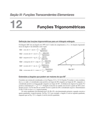 Definição das funções trigonométricas para um triângulo retângulo
O triângulo ABC tem um ângulo reto (90º) em C e lados de comprimento a, b e c. As funções trigonomé-
tricas do ângulo A são definidas como segue:
12.1 seno de A ⫽ sen
12.2 cosseno de A ⫽ cos
12.3 tangente de A ⫽ tg
12.4 cotangente de A ⫽ cotg
12.5 secante de A ⫽ sec
12.6 cossecante de A ⫽ cosec
Extensões a ângulos que podem ser maiores do que 90o
Considere um sistema de coordenadas xy [ver Figuras 12-2 e 12-3]. O ponto P no plano xy tem coordena-
das (x, y), onde x é considerado como positivo ao longo de OX e negativo ao longo de OX´, enquanto y é
considerado positivo ao longo de OY e negativo ao longo de OY´. A distância da origem O ao ponto P é
positiva e denotada por . O ângulo A descrito no sentido anti-horário a partir de OX é consi-
derado positivo. Se for descrito no sentido horário a partir de OX é considerado negativo. Denominamos
X´OX e Y´OY os eixos x e y, respectivamente.
Os vários quadrantes são denotados por I, II, III e IV e são denominados primeiro, segundo, terceiro e
quarto quadrantes, respectivamente. Na Fig. 12-2, por exemplo, o ângulo A está no segundo quadrante,
enquanto que na Fig. 12-3, o ângulo A está no terceiro quadrante.
Fig. 12-1
Funções Trigonométricas
Seção III: Funções Transcendentes Elementares
12
 