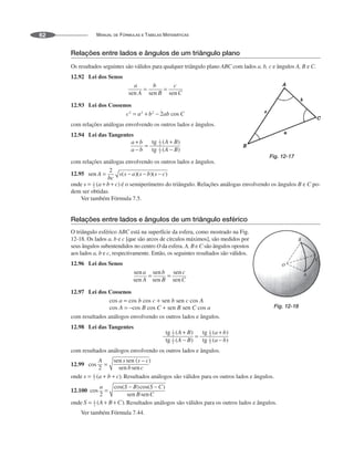 MANUAL DE FÓRMULAS E TABELAS MATEMÁTICAS
62
Relações entre lados e ângulos de um triângulo plano
Os resultados seguintes são válidos para qualquer triângulo plano ABC com lados a, b, c e ângulos A, B e C.
12.92 Lei dos Senos
12.93 Lei dos Cossenos
com relações análogas envolvendo os outros lados e ângulos.
12.94 Lei das Tangentes
com relações análogas envolvendo os outros lados e ângulos.
12.95
onde é o semiperímetro do triângulo. Relações análogas envolvendo os ângulos B e C po-
dem ser obtidas.
Ver também Fórmula 7.5.
Relações entre lados e ângulos de um triângulo esférico
O triângulo esférico ABC está na superfície da esfera, como mostrado na Fig.
12-18. Os lados a, b e c [que são arcos de círculos máximos], são medidos por
seus ângulos subentendidos no centro O da esfera. A, B e C são ângulos opostos
aos lados a, b e c, respectivamente. Então, os seguintes resultados são válidos.
12.96 Lei dos Senos
12.97 Lei dos Cossenos
com resultados análogos envolvendo os outros lados e ângulos.
12.98 Lei das Tangentes
com resultados análogos envolvendo os outros lados e ângulos.
12.99
onde Resultados análogos são válidos para os outros lados e ângulos.
12.100
onde Resultados análogos são válidos para os outros lados e ângulos.
Ver também Fórmula 7.44.
Fig. 12-17
Fig. 12-18
 