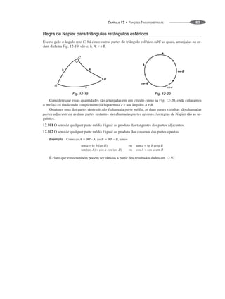 CAPÍTULO 12 • FUNÇÕES TRIGONOMÉTRICAS 63
Regra de Napier para triângulos retângulos esféricos
Exceto pelo o ângulo reto C, há cinco outras partes do triângulo esférico ABC as quais, arranjadas na or-
dem dada na Fig. 12-19, são a, b, A, c e B.
Fig. 12-19 Fig. 12-20
Considere que essas quantidades são arranjadas em um círculo como na Fig. 12-20, onde colocamos
o prefixo co (indicando complemento) à hipotenusa c e aos ângulos A e B.
Qualquer uma das partes deste círculo é chamada parte média, as duas partes vizinhas são chamadas
partes adjacentes e as duas partes restantes são chamadas partes opostas. As regras de Napier são as se-
guintes:
12.101 O seno de qualquer parte média é igual ao produto das tangentes das partes adjacentes.
12.102 O seno de qualquer parte média é igual ao produto dos cossenos das partes opostas.
Exemplo Como co-A ⫽ 90º– A, co-B ⫽ 90º – B, temos
É claro que estas também podem ser obtidas a partir dos resultados dados em 12.97.
 