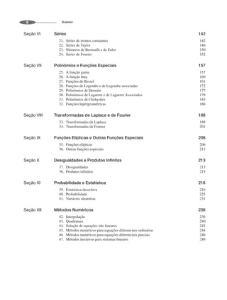 SUMÁRIO
8
Seção VI Séries 142
21. Séries de termos constantes 142
22. Séries de Taylor 146
23. Números de Bernoulli e de Euler 150
24. Séries de Fourier 152
Seção VII Polinômios e Funções Especiais 157
25. A função gama 157
26. A função beta 160
27. Funções de Bessel 161
28. Funções de Legendre e de Legendre associadas 172
29. Polinômios de Hermite 177
30. Polinômios de Laguerre e de Laguerre Associados 179
31. Polinômios de Chebyshev 183
32. Funções hipergeométricas 186
Seção VIII Transformadas de Laplace e de Fourier 188
33. Transformadas de Laplace 188
34. Transformadas de Fourier 201
Seção IX Funções Elípticas e Outras Funções Especiais 206
35. Funções elípticas 206
36. Outras funções especiais 211
Seção X Desigualdades e Produtos Infinitos 213
37. Desigualdades 213
38. Produtos infinitos 215
Seção XI Probabilidade e Estatística 216
39. Estatística descritiva 216
40. Probabilidade 225
41. Variáveis aleatórias 231
Seção XII Métodos Numéricos 236
42. Interpolação 236
43. Quadratura 240
44. Solução de equações não lineares 242
45. Métodos numéricos para equações diferenciais ordinárias 244
46. Métodos numéricos para equações diferenciais parciais 246
47. Métodos iterativos para sistemas lineares 249
 