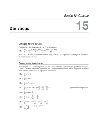 Definição de uma derivada
Considere y  f(x). A derivada de y ou f(x) é definida por
15.1
onde h  Δx. A derivada também é denotada por y′, df/dx ou f ′(x). O processo de obtenção de uma deriva-
da é chamado de derivação.
Regras gerais de derivação
No que segue, u, v e w são funções de x; a, b, c e n são constantes (com restrições quando indicado); e 
2,71828... é a base natural dos logaritmos; ln u é o logaritmo natural de u (isto é, o logaritmo de base e)
onde supomos u  0 e todos os ângulos são em radianos.
15.2
15.3
15.4
15.5 [número finito de parcelas]
15.6
15.7
15.8
15.9
Derivadas
Seção IV: Cálculo
15
 