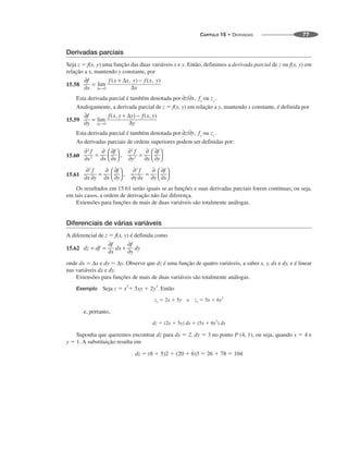 CAPÍTULO 15 • DERIVADAS 77
Derivadas parciais
Seja z  f(x, y) uma função das duas variáveis x e y. Então, definimos a derivada parcial de z ou f(x, y) em
relação a x, mantendo y constante, por
15.58
Esta derivada parcial é também denotada por ou
Analogamente, a derivada parcial de z  f(x, y) em relação a y, mantendo x constante, é definida por
15.59
Esta derivada parcial é também denotada por ou
As derivadas parciais de ordens superiores podem ser definidas por:
15.60
15.61
Os resultados em 15.61 serão iguais se as funções e suas derivadas parciais forem contínuas; ou seja,
em tais casos, a ordem de derivação não faz diferença.
Extensões para funções de mais de duas variáveis são totalmente análogas.
Diferenciais de várias variáveis
A diferencial de z  f(x, y) é definida como
15.62
onde dx  Δx e dy  Δy. Observe que dz é uma função de quatro variáveis, a saber x, y, dx e dy, e é linear
nas variáveis dx e dy.
Extensões para funções de mais de duas variáveis são totalmente análogas.
Exemplo Seja z  x2
 5xy  2y3
. Então
zx  2x  5y e zy  5x  6y
2
e, portanto,
dz  (2x  5y) dx  (5x  6y
2
) dy
Suponha que queremos encontrar dz para dx  2, dy  3 no ponto P (4, 1), ou seja, quando x  4 e
y  1. A substituição resulta em
dz  (8  5)2  (20  6)3  26  78  104
 