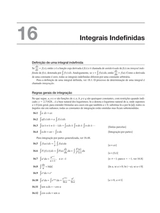 Definição de uma integral indefinida
Se , então y é a função cuja derivada é f(x) e é chamada de antiderivada de f(x) ou integral inde-
finida de f(x), denotada por Analogamente, se então Como a derivada
de uma constante é zero, todas as integrais indefinidas diferem por uma constante arbitrária.
Para a definição de uma integral definida, ver 18.1. O processo de determinação de uma integral é
chamado integração.
Regras gerais de integração
No que segue, u, ␷ e w são funções de x; a, b, p e q são quaisquer constantes, com restrições quando indi-
cado; e  2,71828... é a base natural dos logaritmos; ln u denota o logaritmo natural de u, onde supomos
u  0 [em geral, para estender fórmulas aos casos em que também u  0, substitua ln u por ln |u|]; todos os
ângulos são em radianos; todas as constantes de integração estão omitidas mas ficam subentendidas.
16.1
16.2
16.3 [finitas parcelas]
16.4 [Integração por partes]
Para integração por partes generalizada, ver 16.48.
16.5
[u = ax]
16.6
[u = f(x)]
16.7 [n 1; para n  1, ver 16.8]
16.8 ln|u| [ln u, se u  0; ln (u), se u  0]
16.9
16.10
16.11
16.12
Integrais Indefinidas
16
 