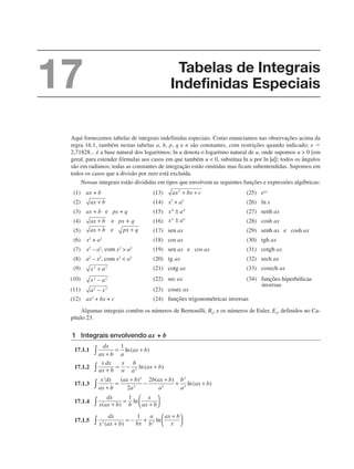 Aqui fornecemos tabelas de integrais indefinidas especiais. Como enunciamos nas observações acima da
regra 16.1, também nestas tabelas a, b, p, q e n são constantes, com restrições quando indicado; e 
2,71828... é a base natural dos logaritmos; ln u denota o logaritmo natural de u, onde supomos u  0 [em
geral, para estender fórmulas aos casos em que também u  0, substitua ln u por ln |u|]; todos os ângulos
são em radianos; todas as constantes de integração estão omitidas mas ficam subentendidas. Supomos em
todos os casos que a divisão por zero está excluída.
Nossas integrais estão divididas em tipos que envolvem as seguintes funções e expressões algébricas:
Algumas integrais contêm os números de Bernouilli, Bn, e os números de Euler, En, definidos no Ca-
pítulo 23.
1 Integrais envolvendo ax + b
17.1.1
17.1.2
17.1.3
17.1.4
17.1.5
Tabelas de Integrais
Indefinidas Especiais
17
 
