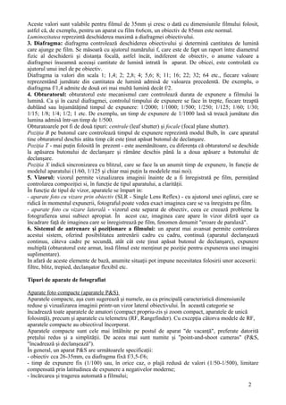 Aceste valori sunt valabile pentru filmul de 35mm şi cresc o dată cu dimensiunile filmului folosit,
astfel că, de exemplu, pentru un aparat cu film 6x6cm, un obiectiv de 85mm este normal.
Luminozitatea reprezintă deschiderea maximă a diafragmei obiectivului.
3. Diafragma: diafragma controlează deschiderea obiectivului şi determină cantitatea de lumină
care ajunge pe film. Se măsoară cu ajutorul numărului f, care este de fapt un raport între diametrul
fizic al deschiderii şi distanţa focală, astfel încât, indiferent de obiectiv, o anume valoare a
diafragmei înseamnă aceeaşi cantitate de lumină intrată în aparat. De obicei, este controlată cu
ajutorul unui inel de pe obiectiv.
Diafragma ia valori din scala 1; 1,4; 2; 2,8; 4; 5,6; 8; 11; 16; 22; 32; 64 etc., fiecare valoare
reprezentând jumătate din cantitatea de lumină admisă de valoarea precedentă. De exemplu, o
diafragma f/1,4 admite de două ori mai multă lumină decât f/2.
4. Obturatorul: obturatorul este mecanismul care controlează durata de expunere a filmului la
lumină. Ca şi în cazul diafragmei, controlul timpului de expunere se face în trepte, fiecare treaptă
dublând sau înjumătăţind timpul de expunere: 1/2000; 1/1000; 1/500; 1/250; 1/125; 1/60; 1/30;
1/15; 1/8; 1/4; 1/2; 1 etc. De exemplu, un timp de expunere de 1/1000 lasă să treacă jumătate din
lumina admisă într-un timp de 1/500.
Obturatoarele pot fi de două tipuri: centrale (leaf shutter) şi focale (focal plane shutter).
Poziţia B pe butonul care controlează timpul de expunere reprezintă modul Bulb, în care aparatul
tine obturatorul deschis atâta timp cât este ţinut apăsat butonul de declanşare.
Poziţia T - mai puţin folosită în prezent - este asemănătoare, cu diferenţa că obturatorul se deschide
la apăsarea butonului de declanşare şi rămâne deschis până la a doua apăsare a butonului de
declanşare.
Poziţia X indică sincronizarea cu blitzul, care se face la un anumit timp de expunere, în funcţie de
modelul aparatului (1/60, 1/125 şi chiar mai puţin la modelele mai noi).
5. Vizorul: vizorul permite vizualizarea imaginii înainte de a fi înregistrată pe film, permiţând
controlarea compoziţiei si, în funcţie de tipul aparatului, a clarităţii.
În funcţie de tipul de vizor, aparatele se împart in:
- aparate foto cu vizare prin obiectiv (SLR - Single Lens Reflex) - cu ajutorul unei oglinzi, care se
ridică în momentul expunerii, fotograful poate vedea exact imaginea care se va înregistra pe film.
- aparate foto cu vizare laterală - vizorul este separat de obiectiv, ceea ce creează probleme la
fotografierea unui subiect apropiat. În acest caz, imaginea care apare în vizor diferă uşor ca
încadrare faţă de imaginea care se înregistrează pe film, fenomen denumit "eroare de paralaxă".
6. Sistemul de antrenare şi poziţionare a filmului: un aparat mai avansat permite controlarea
acestui sistem, oferind posibilitatea antrenării cadru cu cadru, continuă (aparatul declanşează
continuu, câteva cadre pe secundă, atât cât este ţinut apăsat butonul de declanşare), expunere
multiplă (obturatorul este armat, însă filmul este menţinut pe poziţie pentru expunerea unei imagini
suplimentare).
In afară de aceste elemente de bază, anumite situaţii pot impune necesitatea folosirii unor accesorii:
filtre, blitz, trepied, declanşator flexibil etc.
Tipuri de aparate de fotografiat
Aparate foto compacte (aparatele P&S)
Aparatele compacte, aşa cum sugerează şi numele, au ca principală caracteristică dimensiunile
reduse şi vizualizarea imaginii printr-un vizor lateral obiectivului. În această categorie se
încadrează toate aparatele de amatori (compact propriu-zis şi zoom compact, aparatele de unică
folosinţă), precum şi aparatele cu telemetru (RF, Rangefinder). Cu excepţia câtorva modele de RF,
aparatele compacte au obiectivul încorporat.
Aparatele compacte sunt cele mai întâlnite pe postul de aparat "de vacanţă", preferate datorită
preţului redus şi a simplităţii. De aceea mai sunt numite şi "point-and-shoot cameras" (P&S,
"încadrează şi declanşează").
În general, un aparat P&S are următoarele specificaţii:
- obiectiv cca 26-35mm, cu diafragma fixă f/3,5-f/6;
- timp de expunere fix (1/100) sau, în orice caz, o plajă redusă de valori (1/50-1/500), limitare
compensată prin latitudinea de expunere a negativelor moderne;
- încărcarea şi tragerea automată a filmului;
2
 