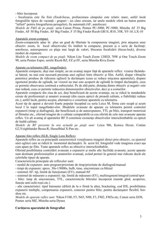 - blitz încorporat.
- focalizarea este fie fixă (fixed-focus, profunzimea câmpului este relativ mare, astfel încât
fotografiile tipice de vacanţă - grupuri - ies clare oricum, iar unele modele oferă un buton pentru
"infinit" pentru fotografierea peisajelor), fie automată (AF, autofocus)
Modele de P&S de pe piaţă: seria Canon Prima, Pentax PC-3000, PC-5000, Minolta AF 35 Big
Finder, AF 50 Big Finder, AF Big Finder, F 35 Big Finder Ricoh GR1S, R10, 35R, YF-10, LX-10
Aparatele zoom-compact
Zoom-compactele aduc în plus un grad de libertate la compunerea imaginii, prin ataşarea unui
obiectiv zoom, în locul obiectivului fix întâlnit la compacte, precum şi o serie de facilitaţi:
autofocus, autoexpunere cu plaja mai largă de valori, blocarea focalizării (focus-lock), diverse
moduri de expunere.
Modele de zoom compact de pe piaţă: Nikon Lite Touch Zoom 120ED, 70W şi One Touch Zoom
90, seria Pentax Espio, seriile Ricoh RZ, FZ şi FF, seria Minolta Riva Zoom
Aparate cu telemetru (RF, rangefinder)
Aparatele compacte, deşi mai simple, au un avantaj major faţă de aparatele reflex: vizarea făcându-
se lateral, nu mai este necesară prezenţa unei oglinzi între obiectiv şi film. Astfel, dispar vibraţiile
puternice produse de ridicarea oglinzii la declanşare (ceea ce reduce mişcarea aparatului), dispare
zgomotul produs de oglindă, iar vizorul nu mai este acoperit de oglindă în timpul declanşării, ceea
ce permite observarea continuă a subiectului. Pe de altă parte, distanţa dintre obiectiv şi negativ este
mai redusă, ceea ce permite reducerea dimensiunilor obiectivelor, deci şi a costurilor.
Aparatele compacte din ziua de azi, deşi beneficiază de aceste avantaje, nu se ridică la standardele
cerute de profesionişti şi amatori avansaţi (din cauza opticii de proastă calitate, a fiabilităţii reduse
etc.), astfel încât, pentru aceştia, alternativa o constituie aparatele cu telemetru.
Acest tip de aparat a devenit foarte popular începând cu seria Leica M, firma care ocupă şi acum
locul I în topul rangefinder-elor. Modelele avansate de aparate cu telemetru permit controlul
expunerii (timp şi diafragmă), dar beneficiază şi de autoexpunere, TTL pe blitz, transport motorizat
al filmului etc., oferind imagini de o calitate comparabilă cu cea oferită de cele mai avansate aparate
reflex. Un alt avantaj al aparatelor RF îl constituie existenţa obiectivelor interschimbabile cu optică
de înaltă calitate.
Modele de RF prezente la ora actuală pe piaţă sunt: Leica M6, Konica Hexar, Contax
G2,Voightlander Bessa-R, Hasselblad X-Pan etc.
Aparate foto reflex (SLR, Single Lens Reflex)
Aparatele reflex au ca principală caracteristică vizualizarea imaginii direct prin obiectiv, cu ajutorul
unei oglinzi care se ridică în momentul declanşării. În acest fel, fotograful vede imaginea exact aşa
cum apare pe film. Toate aparatele reflex au obiective interschimbabile.
Oferind posibilitatea controlării avansate a expunerii şi multe alte facilităţi avansate, aceste aparate
sunt destinate profesioniştilor şi amatorilor avansaţi, având preturi în general mai ridicate decât ale
celorlalte tipuri de aparate.
Caracteristicile principale ale reflexelor sunt:
- modul de expunere: auto program/prioritate de timp/prioritate de diafragmă/manual
- timpi de expunere: aprox. 30s-1/8000s, bulb, time, sincronizare cu blitzul
- sistemul AF: tip, limită de funcţionare (EV), manual/AF
- sistemul de măsurare a expunerii: tip, limită de măsurare (EV), multisegment/integral/central/spot
- blitz: timp de sincronizare, TTL, caracteristicile blitzului încorporat (număr ghid, acoperire,
funcţie anti-ochi-roşii etc.)
- alte caracteristici: tipul baionetei (diferă de la o firmă la alta), bracketing, cod DX, posibilitatea
expunerii multiple, compensarea expunerii, conector pentru blitz, pentru declanşator flexibil, hot-
shoe etc.
Modele de aparate reflex sunt: Nikon F100, F5, N65, N80, F3, FM2, FM3a etc, Canon seria EOS,
Pentax seria MZ, Minolta seria Dynax
Curăţarea aparatului de fotografiat
3
 