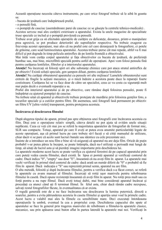 Această operaţiune necesita câteva instrumente, pe care orice fotograf trebuie să le aibă în geanta
sa:
- bucata de ţesătură care îndepărtează praful,
- o pensulă fină,
- o pompiţă de cauciuc (asemănătoare parei de cauciuc ce se găseşte la centrele tehnico-medicale) .
Acestea servesc mai ales curăţirii exterioare a aparatului. Exista la unele magazine de specialitate
truse speciale ce includ şi o pompiţă prevăzută cu pensulă.
Trebuie avut grija ca să efectuăm operaţiile de curăţire cu delicateţe, deoarece, printr-o manipulare
prea agresivă, se pot produce deteriorări ale suprafeţelor respective. Nu trebuie exagerat cu
frecvenţa acestei operaţiuni, mai ales că nu praful este cel care deranjează la fotografiere, ci petele
de grăsime, care scad luminozitatea aparatului. Acestea trebuie şterse cât mai repede, altfel va fi mai
dificil şi pot degrada în timp pelicula antireflex de pe lentila frontală a obiectivului.
Mai întâi vom curăţa corpul aparatului şi faţa obiectivelor cu bucata de ţesătură, de preferinţă
bumbac sau, mai bine, microfibră specială pentru astfel de operaţiuni. Apoi vom folosi pensula fină
pentru curăţarea lentilelor, filtrelor şi a interiorului aparatului.
Atenţie! Nu încercaţi să folosiţi spirt ori alte substanţe chimice care pot ataca stratul antireflex de
pe obiectiv! Există soluţii speciale, gen şampon diluat, pentru curăţarea lentilelor.
Atenţie! Nu curăţaţi obturatorul aparatului cu pensule ori alte mijloace! Lamelele obturatorului sunt
extrem de fragile la acţiuni mecanice, şi o mică îndoire a acestora poate duce la reparaţii foarte
costisitoare. Curăţarea lui se va face doar de către un specialist, ceea ce va costa cu siguranţă mult
mai puţin decât o eventuală reparaţie a sa.
Praful din interiorul aparatului şi de pe obiective, care rămâne după folosirea pensulei, poate fi
îndepărtat cu ajutorul pompiţei de cauciuc.
Nu trebuie uitat că aparatul şi obiectivele trebuie protejate de murdărie prin folosirea genţilor foto, a
tocurilor speciale şi a cutiilor pentru filtre. De asemenea, unii fotografi lasă permanent pe obiectiv
un filtru UV [ultra violet] transparent, pentru protejarea acestuia.
Încărcarea şi descărcarea filmului
După alegerea tipului de aparat, primul pas spre obţinerea unei fotografii este încărcarea acestuia cu
film. Deşi este o operaţiune relativ simplă, câteva detalii ne pot ajuta să evităm unele situaţii
neplăcute. Ceea ce veţi citi mai jos se referă la majoritatea aparatelor de fotografiat de format mic,
SLR sau compacte. Totuşi, aparatul pe care îl aveţi ar putea avea anumite particularităţi legate de
aceste operaţiuni, aşa că primul lucru pe care trebuie să-l faceţi e să citiţi manualul de utilizare,
chiar dacă vi se pare că acolo sunt lucruri banale sau identice cu cele prezentate aici.
Înainte de a introduce un nou film e bine să vă asiguraţi că aparatul nu are deja film. Oricât de puţin
probabil v-ar putea părea la început, se poate întâmpla, dacă nu-l utilizaţi o perioadă mai lungă de
timp, să uitaţi de lucrul asta şi să pierdeţi imagini importante prin deschiderea lui.
La aparatele moderne acest lucru se poate verifica cu ajutorul ferestrei de pe capacul aparatului prin
care puteţi vedea caseta filmului, dacă există. În lipsa ei porniţi aparatul şi verificaţi contorul de
cadre. Dacă indica "0", "empty" sau doar "E", înseamnă că nu aveţi film în aparat. La aparatele mai
vechi verificaţi în primul rând contorul de cadre: dacă arată un număr diferit de "0" e probabil să fie
film în aparat. Dacă indicaţia e "S" sau reprezintă primul semn, aparatul nu are film.
O alta metodă, folosită şi după încărcarea filmului, pentru a verifica dacă s-a făcut corect, se referă
la aparatele cu avans manual al filmului. Încercaţi să rotiţi uşor manivela pentru rebobinarea
filmului în casetă. Dacă opune rezistenţă înseamnă că aveţi film în aparat. Nu rotiţi prea mult sau cu
forţă pentru a nu rupe filmul. Dacă aveţi totuşi dubii, mai bine consideraţi aparatul încărcat şi
procedaţi ca atunci când aţi fi terminat filmul. În felul asta, chiar dacă rămân cadre neexpuse,
salvaţi restul fotografiilor făcute, în eventualitatea că ar exista.
O regulă generală este de a nu face încărcarea sau descărcarea la lumina puternică, directă a
soarelui, pentru a evita pătrunderea acesteia în caseta filmului şi apariţia unui voal la primele cadre.
Acest lucru e valabil mai ales la filmele cu sensibilitate mare. Deci executaţi întotdeauna
operaţiunile la umbră, eventual la cea a propriului corp. Deschiderea capacului din spate al
aparatului se face în general prin tragerea manivelei de rebobinare a filmului-la aparatele clasice,
mecanice, sau prin apăsarea unui buton aflat în partea laterală la aparatele mai noi. Verificaţi în
4
 