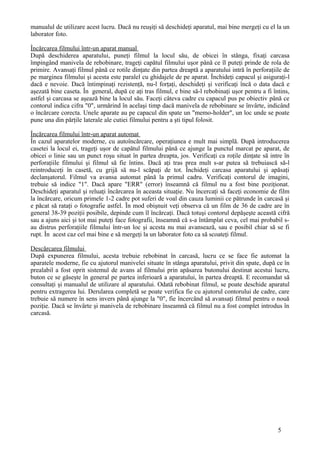 manualul de utilizare acest lucru. Dacă nu reuşiţi să deschideţi aparatul, mai bine mergeţi cu el la un
laborator foto.
Încărcarea filmului într-un aparat manual
După deschiderea aparatului, puneţi filmul la locul său, de obicei în stânga, fixaţi carcasa
împingând manivela de rebobinare, trageţi capătul filmului uşor până ce îl puteţi prinde de rola de
primire. Avansaţi filmul până ce rotile dinţate din partea dreaptă a aparatului intră în perforaţiile de
pe marginea filmului şi acesta este paralel cu ghidajele de pe aparat. Închideţi capacul şi asiguraţi-l
dacă e nevoie. Dacă întimpinaţi rezistenţă, nu-l forţaţi, deschideţi şi verificaţi încă o data dacă e
aşezată bine caseta. În general, după ce aţi tras filmul, e bine să-l rebobinaţi uşor pentru a fi întins,
astfel şi carcasa se aşează bine la locul său. Faceţi câteva cadre cu capacul pus pe obiectiv până ce
contorul indica cifra "0", urmărind în acelaşi timp dacă manivela de rebobinare se învârte, indicând
o încărcare corecta. Unele aparate au pe capacul din spate un "memo-holder", un loc unde se poate
pune una din părţile laterale ale cutiei filmului pentru a şti tipul folosit.
Încărcarea filmului într-un aparat automat
În cazul aparatelor moderne, cu autoîncărcare, operaţiunea e mult mai simplă. După introducerea
casetei la locul ei, trageţi uşor de capătul filmului până ce ajunge la punctul marcat pe aparat, de
obicei o linie sau un punct roşu situat în partea dreapta, jos. Verificaţi ca roţile dinţate să intre în
perforaţiile filmului şi filmul să fie întins. Dacă aţi tras prea mult s-ar putea să trebuiască să-l
reintroduceţi în casetă, cu grijă să nu-l scăpaţi de tot. Închideţi carcasa aparatului şi apăsaţi
declanşatorul. Filmul va avansa automat până la primul cadru. Verificaţi contorul de imagini,
trebuie să indice "1". Dacă apare "ERR" (error) înseamnă că filmul nu a fost bine poziţionat.
Deschideţi aparatul şi reluaţi încărcarea în aceasta situaţie. Nu încercaţi să faceţi economie de film
la încărcare, oricum primele 1-2 cadre pot suferi de voal din cauza luminii ce pătrunde în carcasă şi
e păcat să rataţi o fotografie astfel. În mod obişnuit veţi observa că un film de 36 de cadre are în
general 38-39 poziţii posibile, depinde cum îl încărcaţi. Dacă totuşi contorul depăşeşte această cifră
sau a ajuns aici şi tot mai puteţi face fotografii, înseamnă că s-a întâmplat ceva, cel mai probabil s-
au distrus perforaţiile filmului într-un loc şi acesta nu mai avansează, sau e posibil chiar să se fi
rupt. În acest caz cel mai bine e să mergeţi la un laborator foto ca să scoateţi filmul.
Descărcarea filmului
După expunerea filmului, acesta trebuie rebobinat în carcasă, lucru ce se face fie automat la
aparatele moderne, fie cu ajutorul manivelei situate în stânga aparatului, privit din spate, după ce în
prealabil a fost oprit sistemul de avans al filmului prin apăsarea butonului destinat acestui lucru,
buton ce se găseşte în general pe partea inferioară a aparatului, în partea dreaptă. E recomandat să
consultaţi şi manualul de utilizare al aparatului. Odată rebobinat filmul, se poate deschide aparatul
pentru extragerea lui. Derularea completă se poate verifica fie cu ajutorul contorului de cadre, care
trebuie să numere în sens invers până ajunge la "0", fie încercând să avansaţi filmul pentru o nouă
poziţie. Dacă se învârte şi manivela de rebobinare înseamnă că filmul nu a fost complet introdus în
carcasă.
5
 