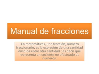 Manual de fracciones
En matemáticas, una fracción, número
fraccionario, es la expresión de una cantidad
dividida entre otra cantidad ; es decir que
representa un cociente no efectuado de
números.

 