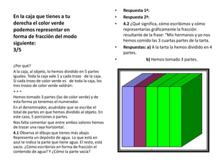 En la caja que tienes a tu
derecha el color verde
podemos representar en
forma de fracción del modo
siguiente:
3/5

•
•
•

•
•

¿Por qué?
A la caja, al objeto, lo hemos dividido en 5 partes
iguales. Toda la caja vale 1 y cada trozo de la caja.
Si cada trozo de color verde es de toda la caja, los
tres trozos de color verde valdrán:
++=
Hemos tomado 3 partes (las de color verde) y de
esta forma ya tenemos el numerador.
En el denominador, acuérdate que se escribe el
total de partes en que hemos dividido al objeto. En
este caso, 5 porciones o partes.
Nos falta comentar que entre ambos valores hemos
de trazar una raya horizontal.
4.1 Observa el dibujo que tienes más abajo.
Representa un depósito de agua. Lo que está en
azul te indica la parte que tiene agua. El resto, está
vacío. ¿Cómo escribirías en forma de fracción el
contenido de agua? Y ¿Cómo la parte vacía?

Respuesta 1ª:
Respuesta 2ª:
4.2 ¿Qué significa, cómo escribimos y cómo
representarías gráficamente la fracción
resultante de la frase: “Mis hermanos y yo nos
hemos comido las 3 cuartas partes de la tarta.
Respuestas: a) A la tarta la hemos dividido en 4
partes.
b) Hemos tomado 3 partes.

 