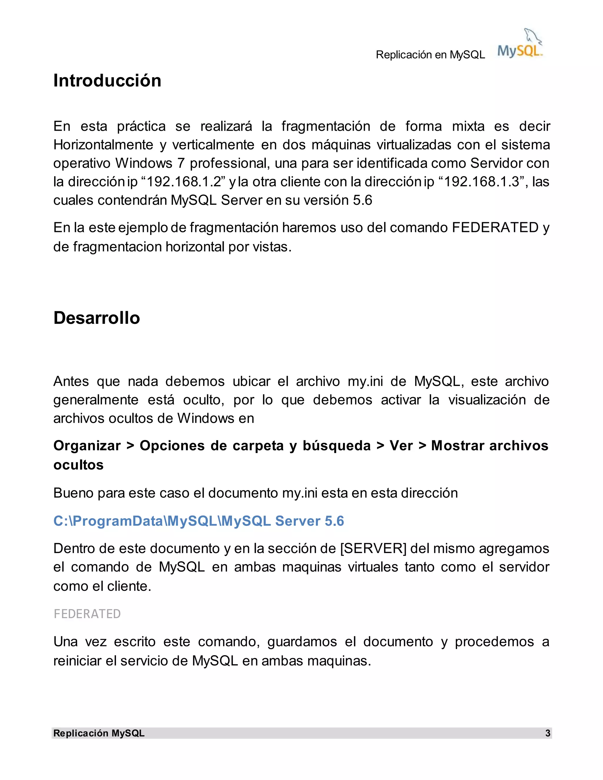 Replicación en MySQL
Replicación MySQL 3
Introducción
En esta práctica se realizará la fragmentación de forma mixta es decir
Horizontalmente y verticalmente en dos máquinas virtualizadas con el sistema
operativo Windows 7 professional, una para ser identificada como Servidor con
la direcciónip “192.168.1.2” yla otra cliente con la direcciónip “192.168.1.3”, las
cuales contendrán MySQL Server en su versión 5.6
En la este ejemplo de fragmentación haremos uso del comando FEDERATED y
de fragmentacion horizontal por vistas.
Desarrollo
Antes que nada debemos ubicar el archivo my.ini de MySQL, este archivo
generalmente está oculto, por lo que debemos activar la visualización de
archivos ocultos de Windows en
Organizar > Opciones de carpeta y búsqueda > Ver > Mostrar archivos
ocultos
Bueno para este caso el documento my.ini esta en esta dirección
C:ProgramDataMySQLMySQL Server 5.6
Dentro de este documento y en la sección de [SERVER] del mismo agregamos
el comando de MySQL en ambas maquinas virtuales tanto como el servidor
como el cliente.
FEDERATED
Una vez escrito este comando, guardamos el documento y procedemos a
reiniciar el servicio de MySQL en ambas maquinas.
 